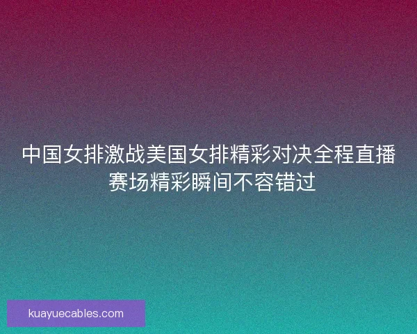 中国女排激战美国女排精彩对决全程直播 赛场精彩瞬间不容错过