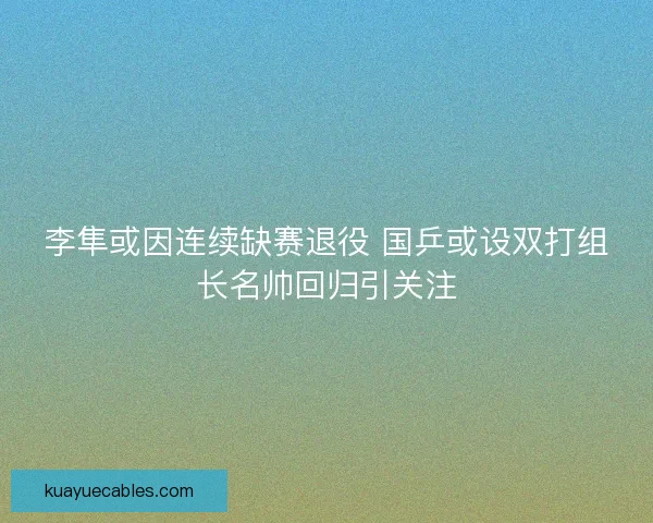 李隼或因连续缺赛退役 国乒或设双打组长名帅回归引关注