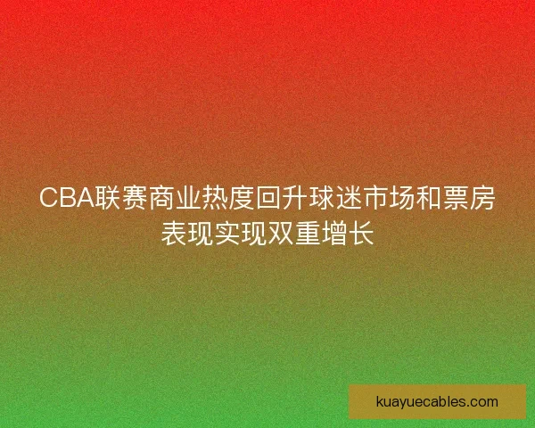 CBA联赛商业热度回升球迷市场和票房表现实现双重增长