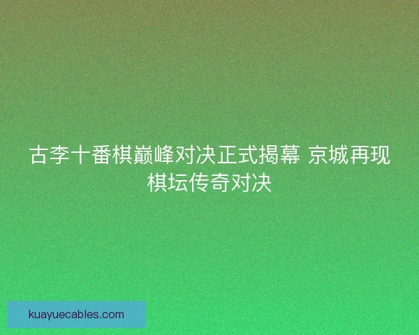 古李十番棋巅峰对决正式揭幕 京城再现棋坛传奇对决